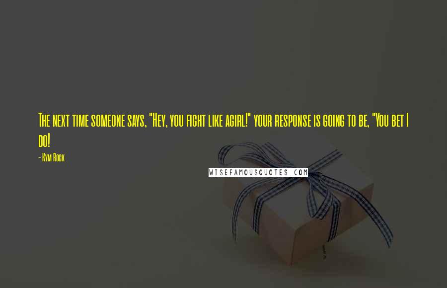 Kym Rock Quotes: The next time someone says, "Hey, you fight like agirl!" your response is going to be, "You bet I do!