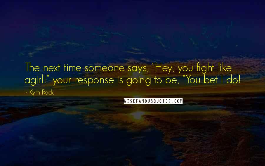 Kym Rock Quotes: The next time someone says, "Hey, you fight like agirl!" your response is going to be, "You bet I do!