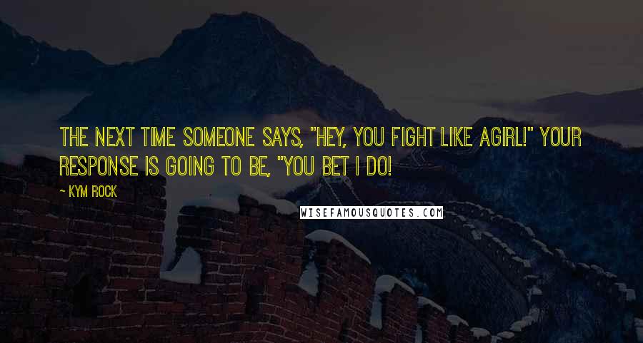 Kym Rock Quotes: The next time someone says, "Hey, you fight like agirl!" your response is going to be, "You bet I do!