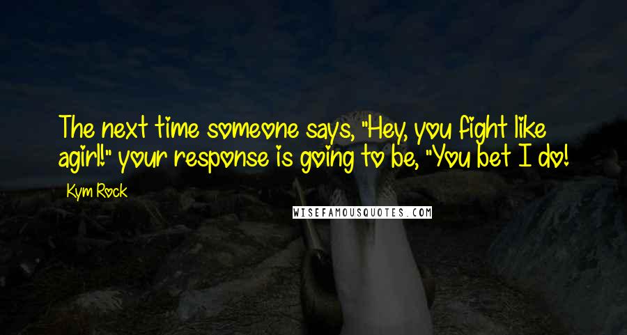 Kym Rock Quotes: The next time someone says, "Hey, you fight like agirl!" your response is going to be, "You bet I do!