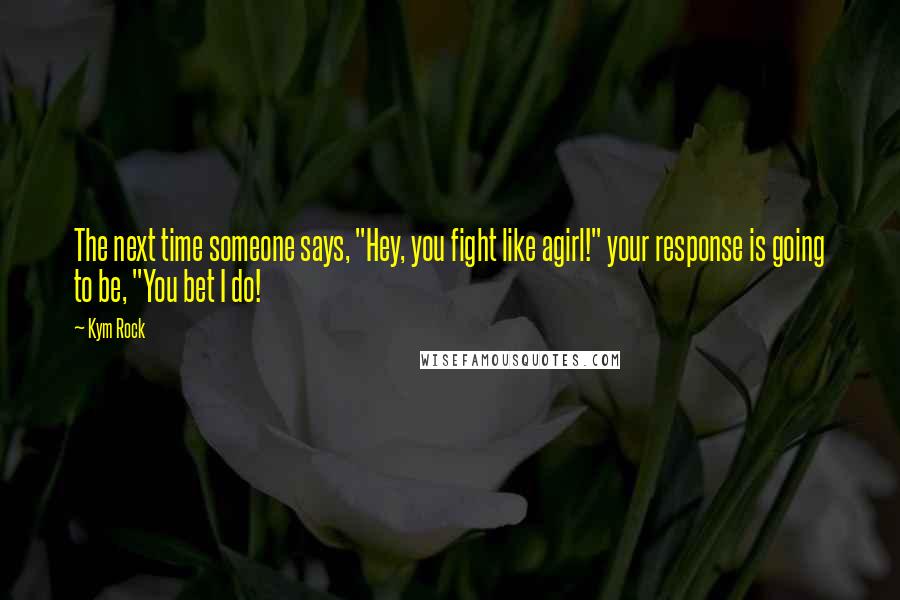 Kym Rock Quotes: The next time someone says, "Hey, you fight like agirl!" your response is going to be, "You bet I do!