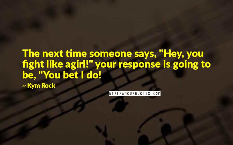 Kym Rock Quotes: The next time someone says, "Hey, you fight like agirl!" your response is going to be, "You bet I do!