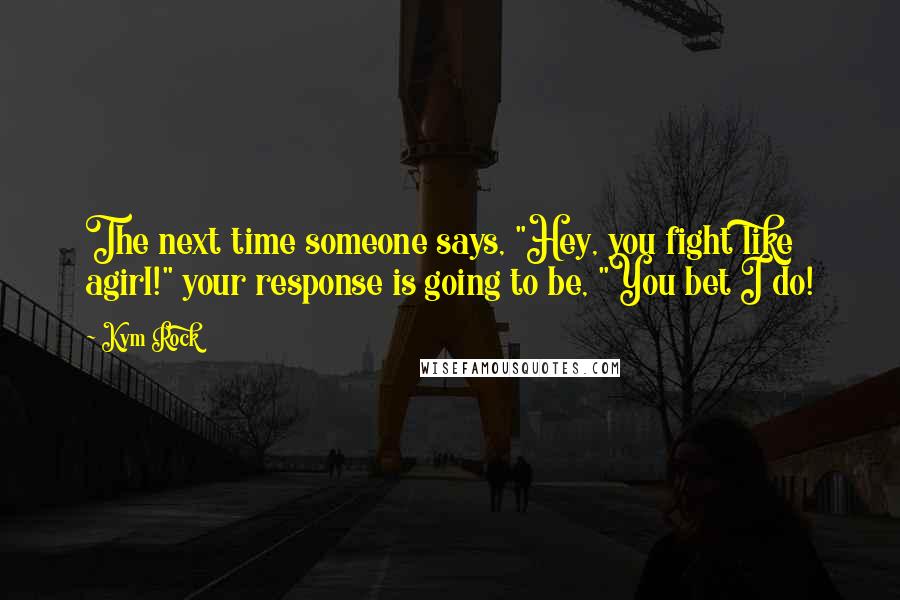 Kym Rock Quotes: The next time someone says, "Hey, you fight like agirl!" your response is going to be, "You bet I do!