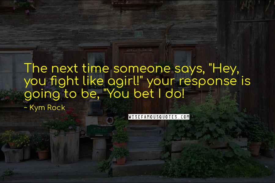 Kym Rock Quotes: The next time someone says, "Hey, you fight like agirl!" your response is going to be, "You bet I do!