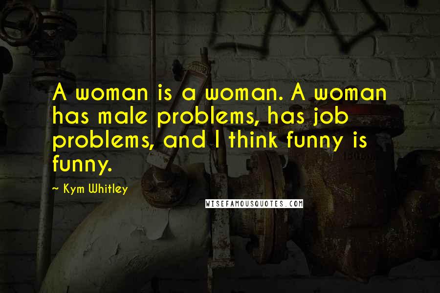 Kym Whitley Quotes: A woman is a woman. A woman has male problems, has job problems, and I think funny is funny.