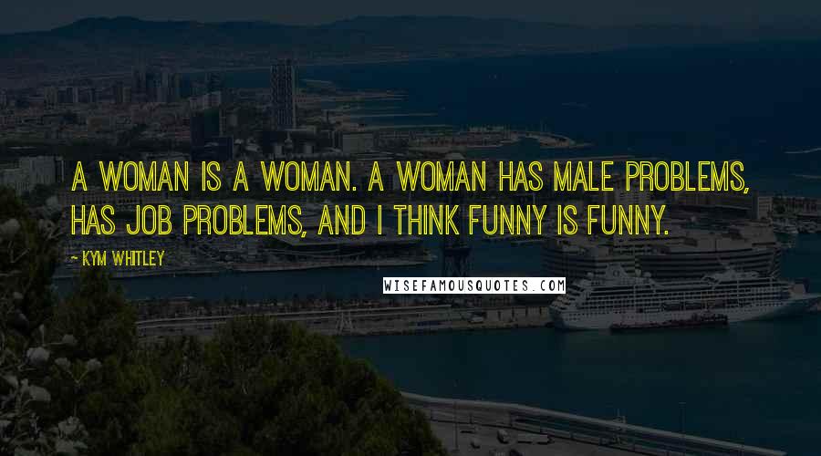 Kym Whitley Quotes: A woman is a woman. A woman has male problems, has job problems, and I think funny is funny.