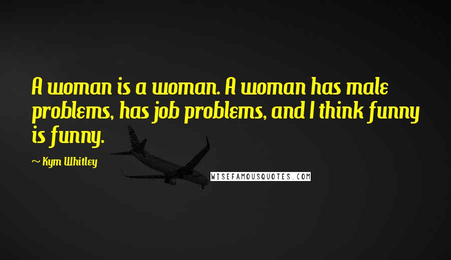 Kym Whitley Quotes: A woman is a woman. A woman has male problems, has job problems, and I think funny is funny.