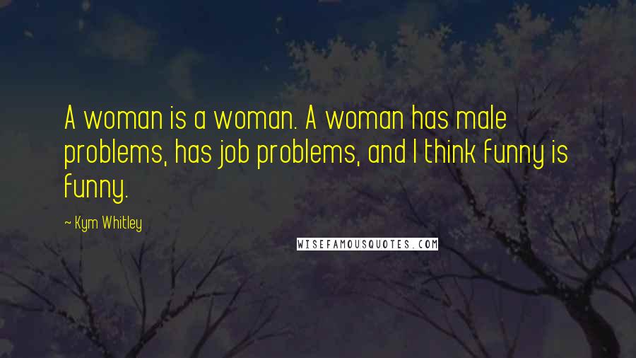 Kym Whitley Quotes: A woman is a woman. A woman has male problems, has job problems, and I think funny is funny.