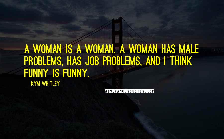 Kym Whitley Quotes: A woman is a woman. A woman has male problems, has job problems, and I think funny is funny.