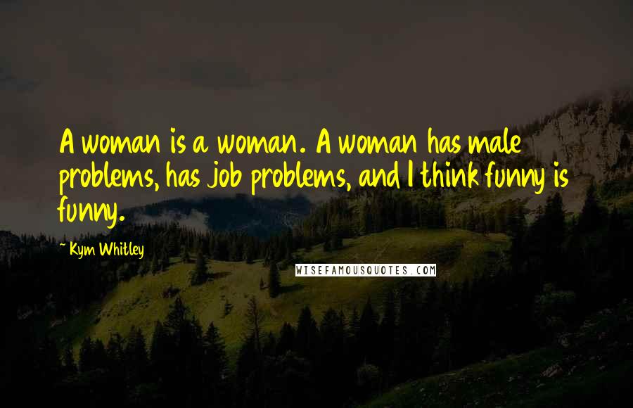 Kym Whitley Quotes: A woman is a woman. A woman has male problems, has job problems, and I think funny is funny.