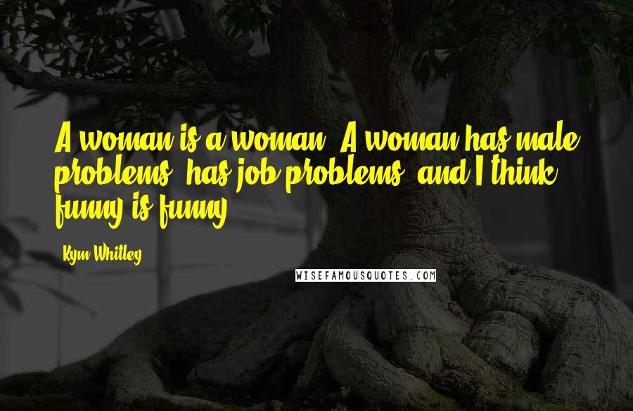 Kym Whitley Quotes: A woman is a woman. A woman has male problems, has job problems, and I think funny is funny.