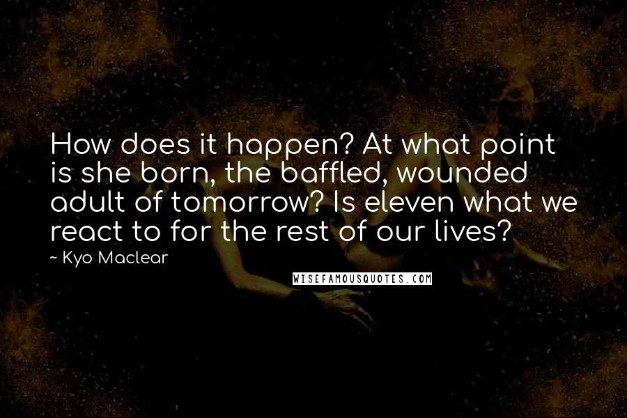 Kyo Maclear Quotes: How does it happen? At what point is she born, the baffled, wounded adult of tomorrow? Is eleven what we react to for the rest of our lives?