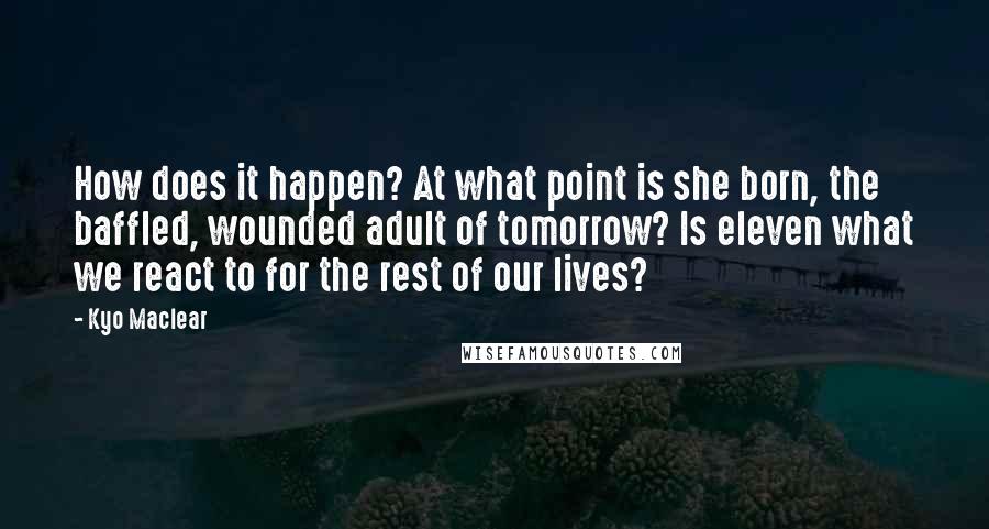 Kyo Maclear Quotes: How does it happen? At what point is she born, the baffled, wounded adult of tomorrow? Is eleven what we react to for the rest of our lives?