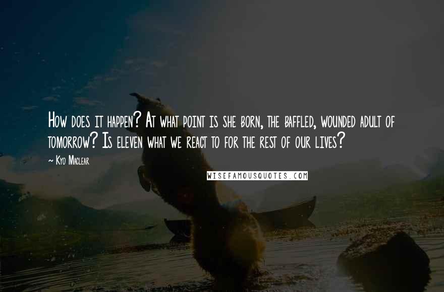 Kyo Maclear Quotes: How does it happen? At what point is she born, the baffled, wounded adult of tomorrow? Is eleven what we react to for the rest of our lives?