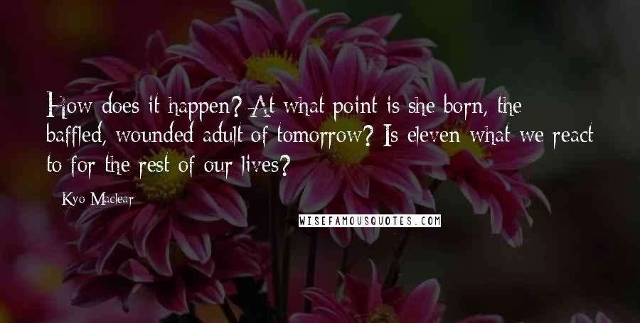 Kyo Maclear Quotes: How does it happen? At what point is she born, the baffled, wounded adult of tomorrow? Is eleven what we react to for the rest of our lives?