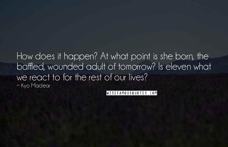 Kyo Maclear Quotes: How does it happen? At what point is she born, the baffled, wounded adult of tomorrow? Is eleven what we react to for the rest of our lives?