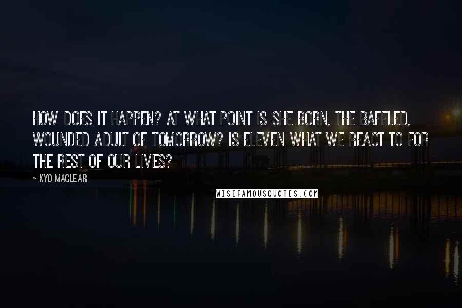 Kyo Maclear Quotes: How does it happen? At what point is she born, the baffled, wounded adult of tomorrow? Is eleven what we react to for the rest of our lives?