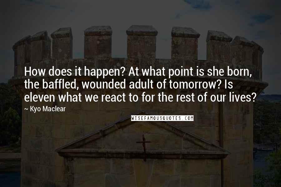 Kyo Maclear Quotes: How does it happen? At what point is she born, the baffled, wounded adult of tomorrow? Is eleven what we react to for the rest of our lives?