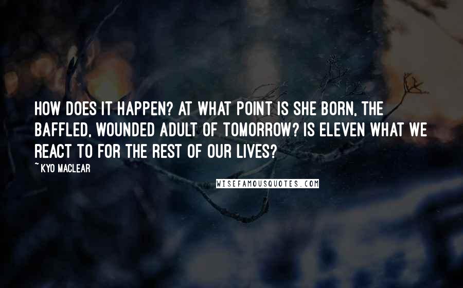 Kyo Maclear Quotes: How does it happen? At what point is she born, the baffled, wounded adult of tomorrow? Is eleven what we react to for the rest of our lives?