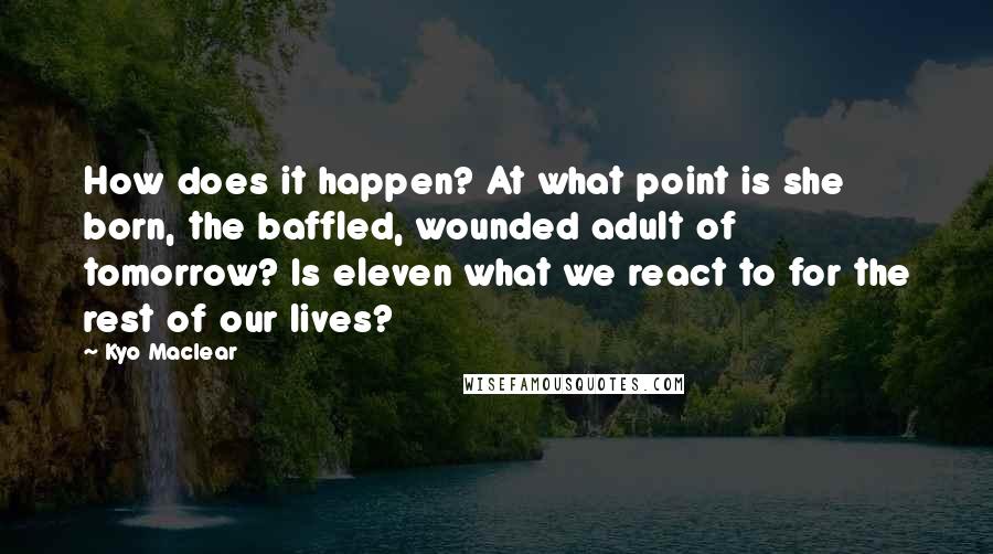 Kyo Maclear Quotes: How does it happen? At what point is she born, the baffled, wounded adult of tomorrow? Is eleven what we react to for the rest of our lives?