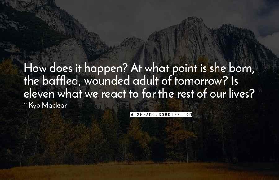 Kyo Maclear Quotes: How does it happen? At what point is she born, the baffled, wounded adult of tomorrow? Is eleven what we react to for the rest of our lives?