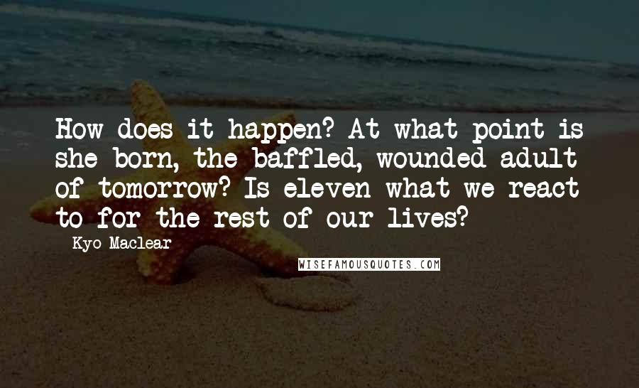 Kyo Maclear Quotes: How does it happen? At what point is she born, the baffled, wounded adult of tomorrow? Is eleven what we react to for the rest of our lives?