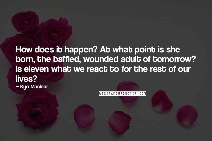 Kyo Maclear Quotes: How does it happen? At what point is she born, the baffled, wounded adult of tomorrow? Is eleven what we react to for the rest of our lives?