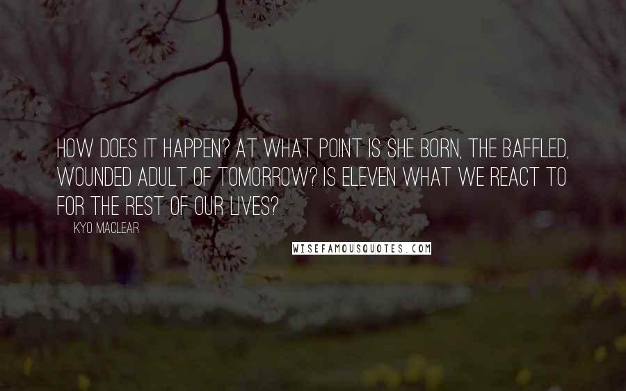 Kyo Maclear Quotes: How does it happen? At what point is she born, the baffled, wounded adult of tomorrow? Is eleven what we react to for the rest of our lives?