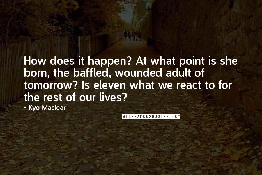 Kyo Maclear Quotes: How does it happen? At what point is she born, the baffled, wounded adult of tomorrow? Is eleven what we react to for the rest of our lives?