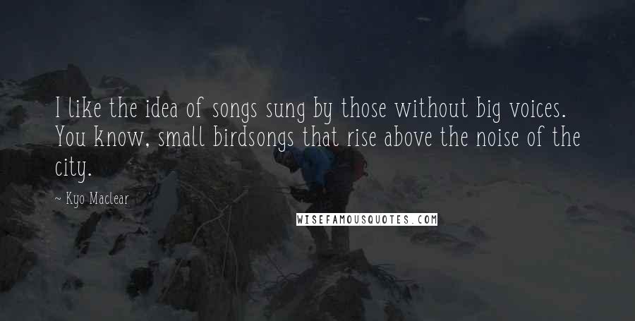 Kyo Maclear Quotes: I like the idea of songs sung by those without big voices. You know, small birdsongs that rise above the noise of the city.