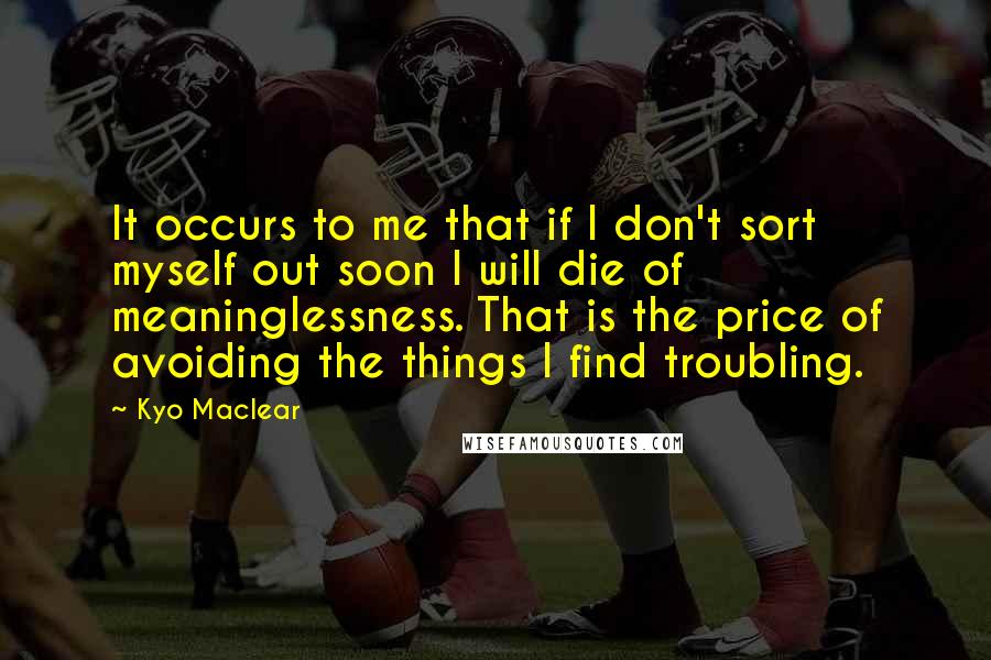 Kyo Maclear Quotes: It occurs to me that if I don't sort myself out soon I will die of meaninglessness. That is the price of avoiding the things I find troubling.