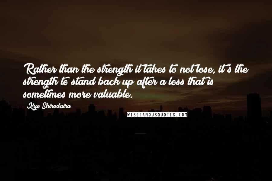 Kyo Shirodaira Quotes: Rather than the strength it takes to not lose, it's the strength to stand back up after a loss that is sometimes more valuable.