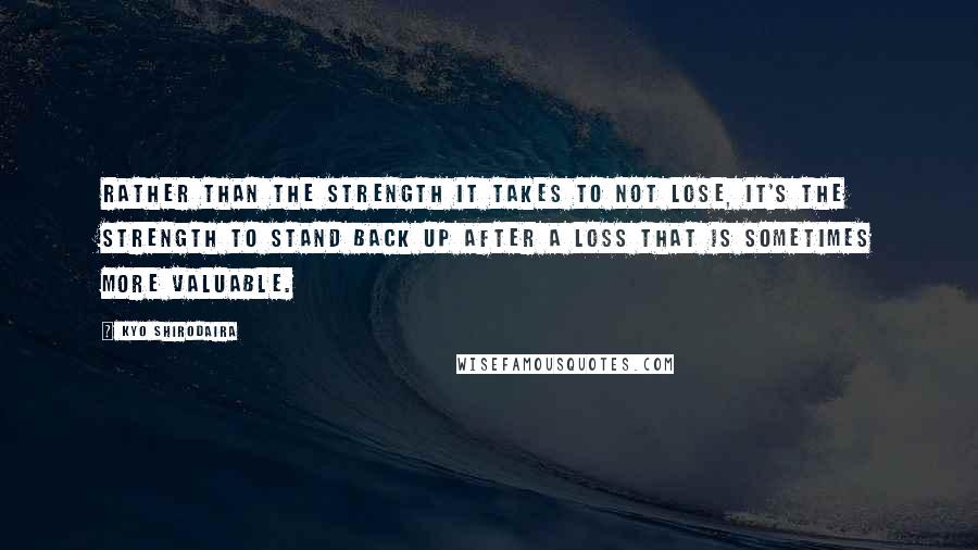 Kyo Shirodaira Quotes: Rather than the strength it takes to not lose, it's the strength to stand back up after a loss that is sometimes more valuable.