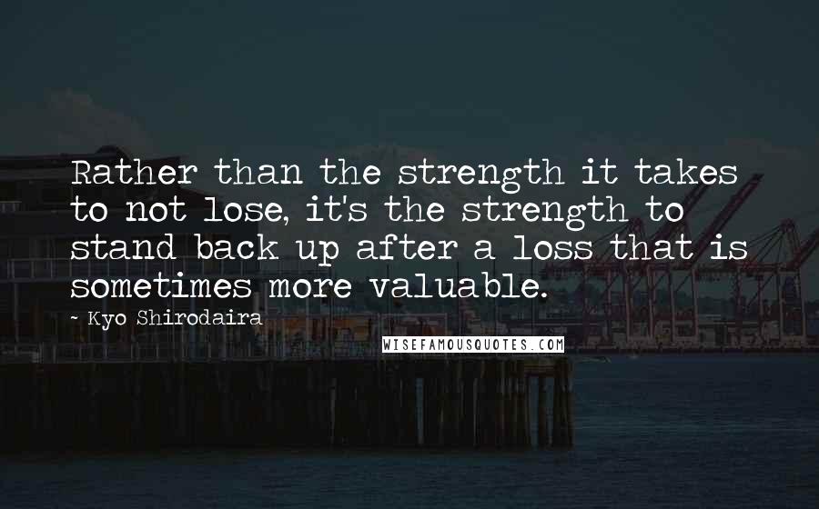 Kyo Shirodaira Quotes: Rather than the strength it takes to not lose, it's the strength to stand back up after a loss that is sometimes more valuable.