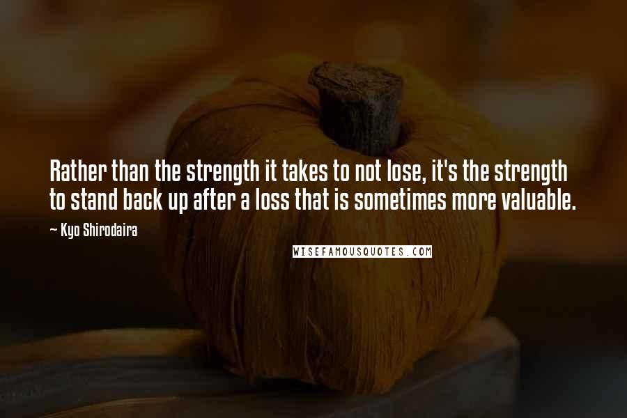 Kyo Shirodaira Quotes: Rather than the strength it takes to not lose, it's the strength to stand back up after a loss that is sometimes more valuable.