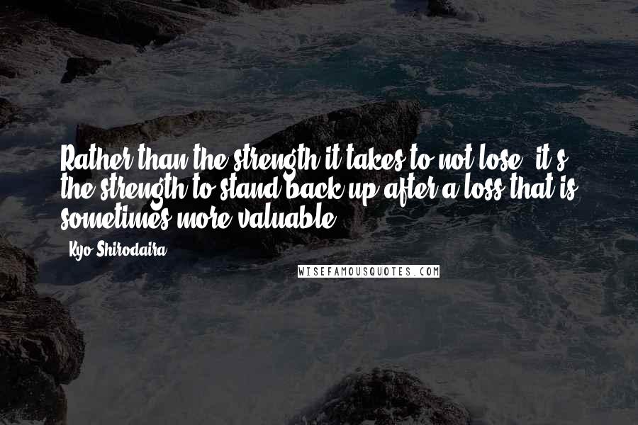 Kyo Shirodaira Quotes: Rather than the strength it takes to not lose, it's the strength to stand back up after a loss that is sometimes more valuable.