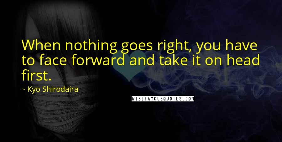 Kyo Shirodaira Quotes: When nothing goes right, you have to face forward and take it on head first.