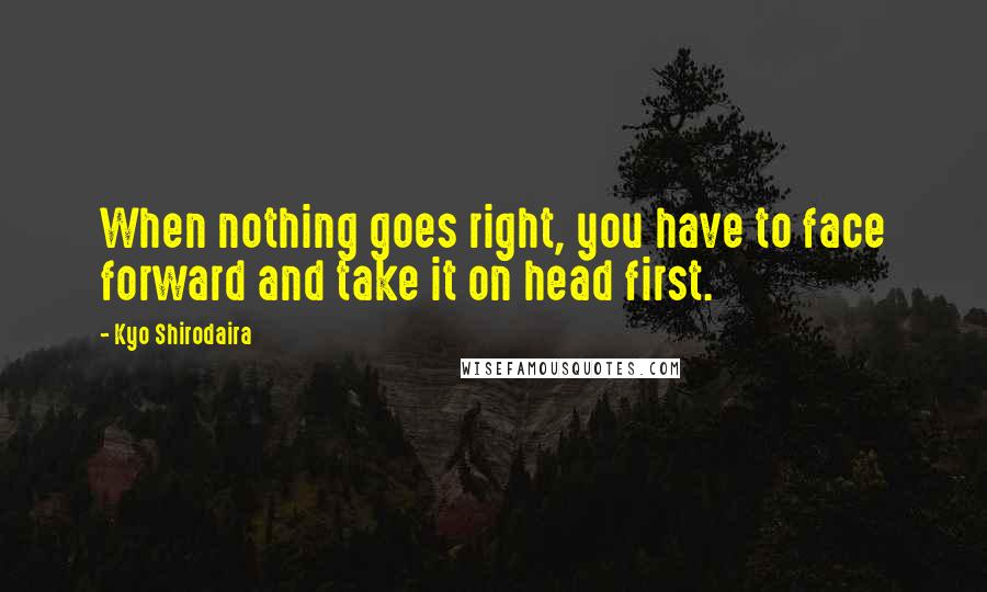 Kyo Shirodaira Quotes: When nothing goes right, you have to face forward and take it on head first.