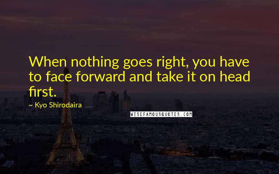 Kyo Shirodaira Quotes: When nothing goes right, you have to face forward and take it on head first.