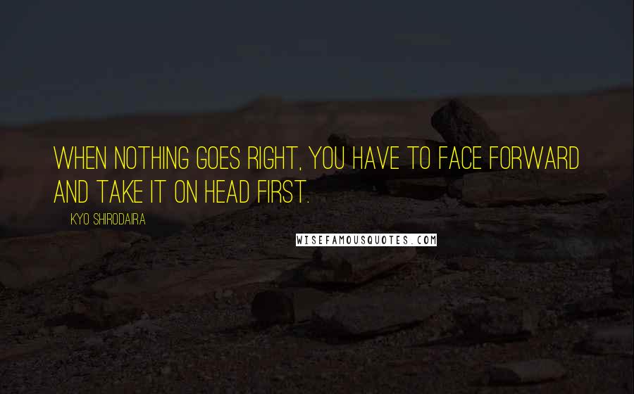 Kyo Shirodaira Quotes: When nothing goes right, you have to face forward and take it on head first.