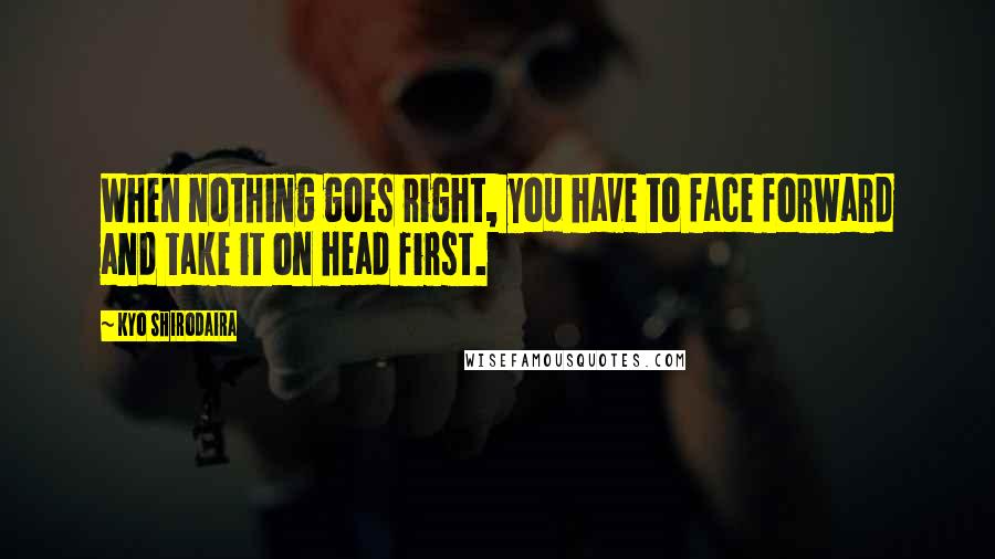 Kyo Shirodaira Quotes: When nothing goes right, you have to face forward and take it on head first.