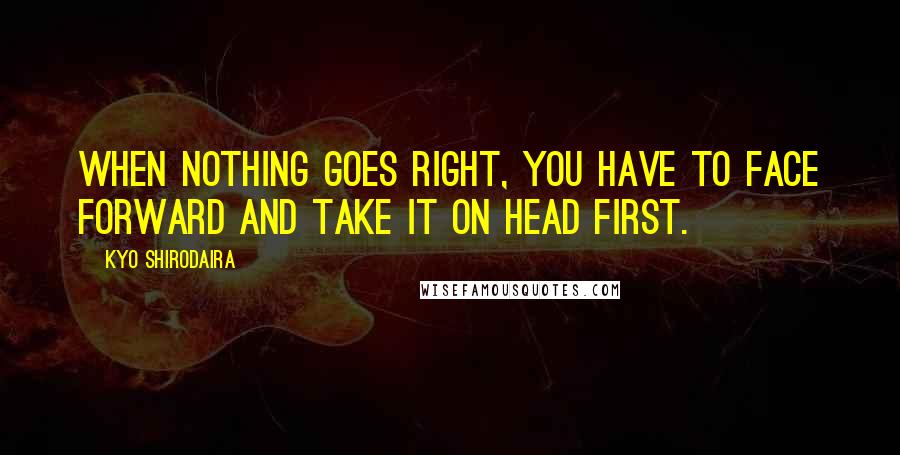 Kyo Shirodaira Quotes: When nothing goes right, you have to face forward and take it on head first.