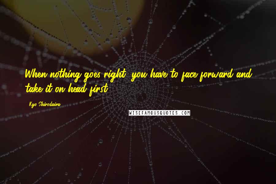 Kyo Shirodaira Quotes: When nothing goes right, you have to face forward and take it on head first.