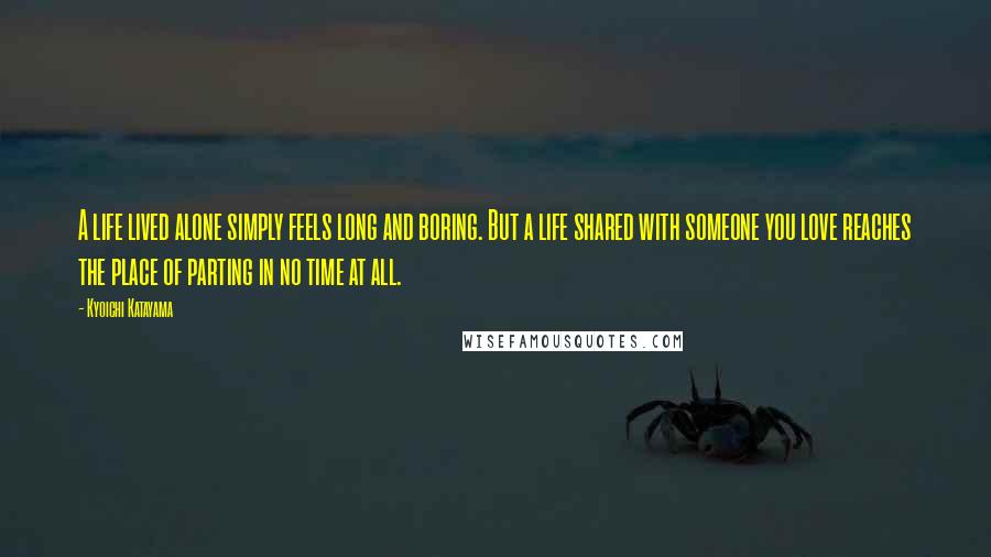 Kyoichi Katayama Quotes: A life lived alone simply feels long and boring. But a life shared with someone you love reaches the place of parting in no time at all.