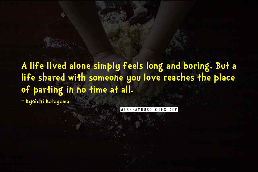 Kyoichi Katayama Quotes: A life lived alone simply feels long and boring. But a life shared with someone you love reaches the place of parting in no time at all.