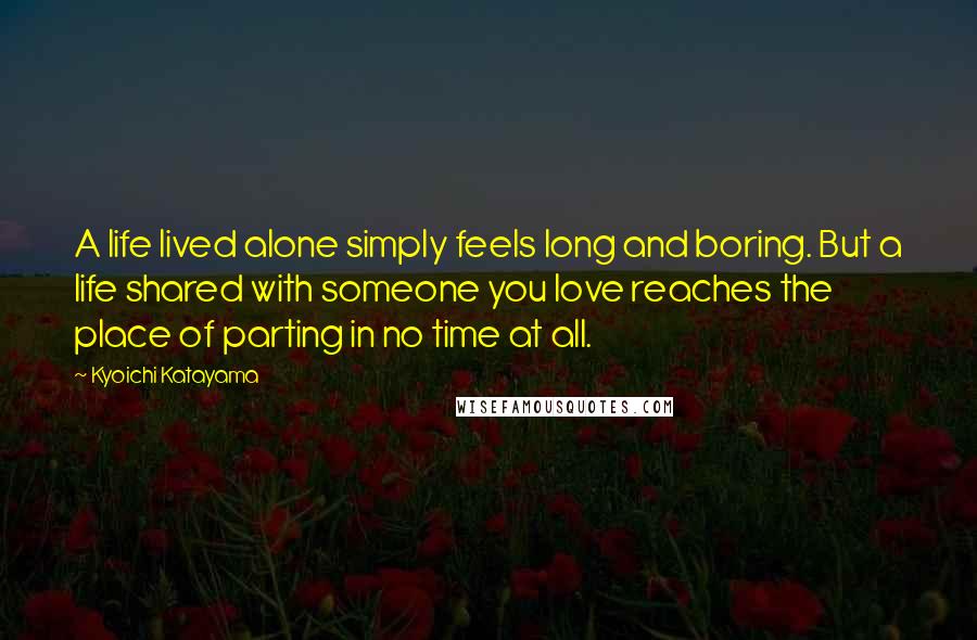 Kyoichi Katayama Quotes: A life lived alone simply feels long and boring. But a life shared with someone you love reaches the place of parting in no time at all.