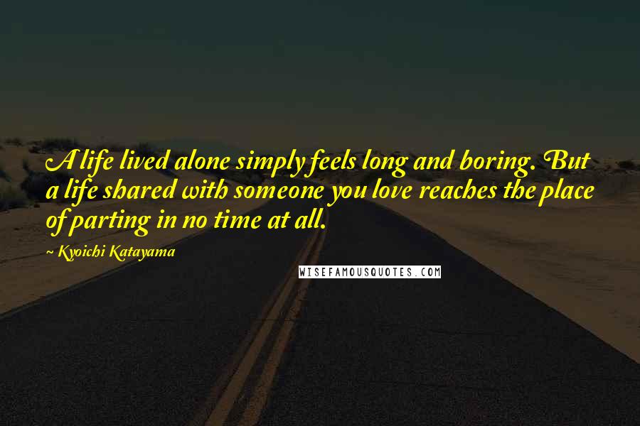 Kyoichi Katayama Quotes: A life lived alone simply feels long and boring. But a life shared with someone you love reaches the place of parting in no time at all.