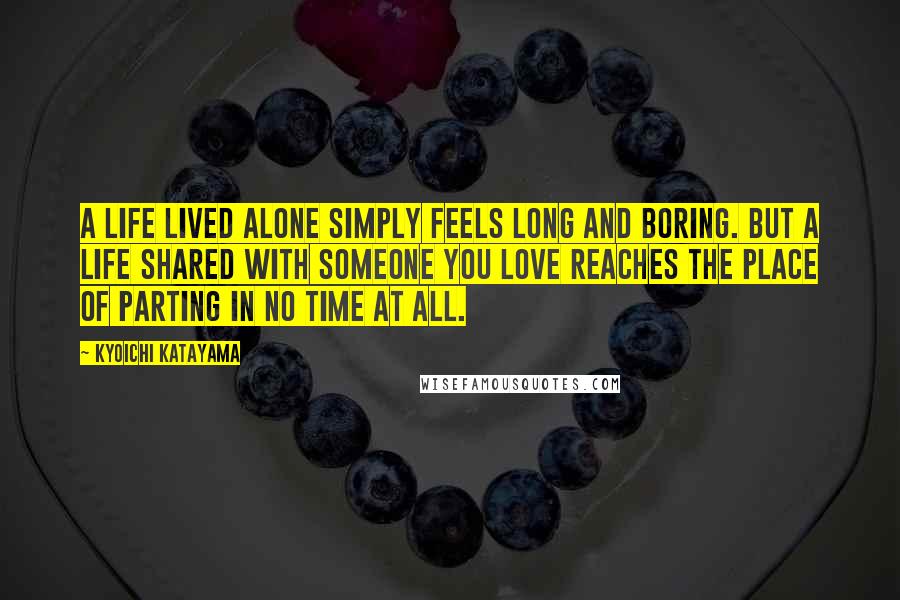 Kyoichi Katayama Quotes: A life lived alone simply feels long and boring. But a life shared with someone you love reaches the place of parting in no time at all.