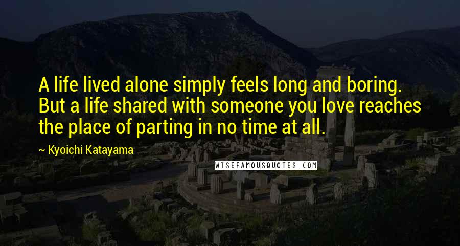 Kyoichi Katayama Quotes: A life lived alone simply feels long and boring. But a life shared with someone you love reaches the place of parting in no time at all.