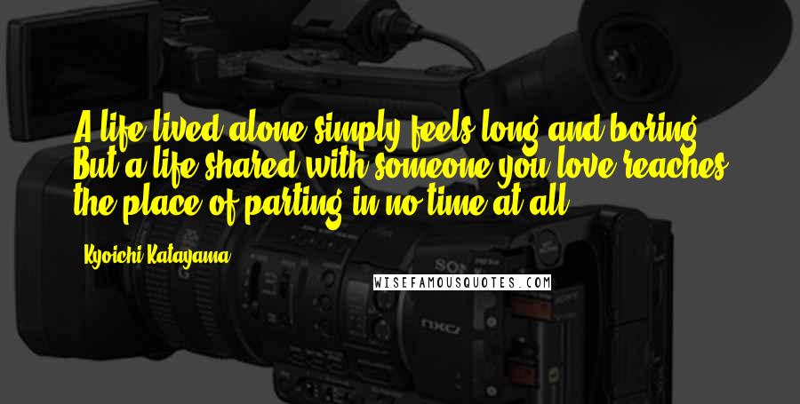 Kyoichi Katayama Quotes: A life lived alone simply feels long and boring. But a life shared with someone you love reaches the place of parting in no time at all.